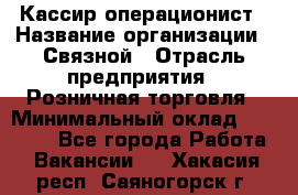 Кассир-операционист › Название организации ­ Связной › Отрасль предприятия ­ Розничная торговля › Минимальный оклад ­ 25 000 - Все города Работа » Вакансии   . Хакасия респ.,Саяногорск г.